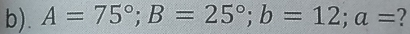 A=75°; B=25°; b=12; a= 7