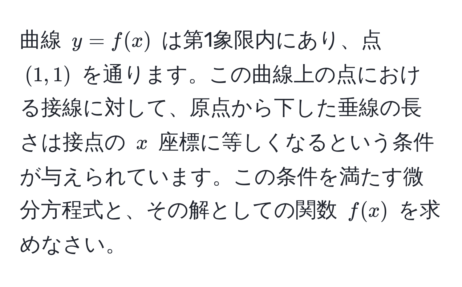 曲線 $y=f(x)$ は第1象限内にあり、点 $(1,1)$ を通ります。この曲線上の点における接線に対して、原点から下した垂線の長さは接点の $x$ 座標に等しくなるという条件が与えられています。この条件を満たす微分方程式と、その解としての関数 $f(x)$ を求めなさい。