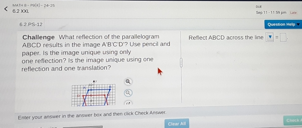 MA TH8-P9(R)-24-25 DUE 
6.2 XXL 
Sep 11-11:59 pm Late 
6.2.PS-12 Question Help 
Challenge What reflection of the parallelogram Reflect ABCD across the line □ =□.
ABCD results in the image A'B'C'D '? Use pencil and 
paper. Is the image unique using only 
one reflection? Is the image unique using one 
reflection and one translation? 
r 
Enter your answer in the answer box and then click Check Answer. 
Clear All Check