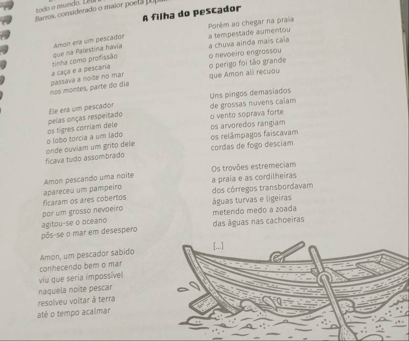 todo o mundo. Lel 
Barros, considerado o maior poeta u 
A filha do pescador 
Porêm ao chegar na praia 
Amon era um pescador 
a tempestade aumentou 
que na Palestina havia 
a chuva ainda mais caía 
tinha como profissão 
o nevoeiro engrossou 
a caça e a pescaria 
o perigo foi tão grande 
passava a noite no mar 
que Amon ali recuou 
nos montes, parte do dia 
Uns pingos demasiados 
Ele era um pescador 
de grossas nuvens caíam 
pelas onças respeitado 
o vento soprava forte 
os tigres corriam dele 
os arvoredos rangiam 
o lobo torcia a um lado 
onde ouviam um grito dele os relâmpagos faiscavam 
ficava tudo assombrado cordas de fogo desciam 
Amon pescando uma noite Os trovões estremeciam 
apareceu um pampeiro a praía e as cordilheiras 
ficaram os ares cobertos dos córregos transbordavam 
por um grosso nevoeiro águas turvas e ligeiras 
metendo medo a zoada 
agitou-se o oceano 
pôs-se o mar em desespero das águas nas cachoeiras 
Amon, um pescador sabido 
conhecendo bem o mar 
viu que seria impossível 
naquela noite pescar 
resolveu voltar à terra 
até o tempo acalmar