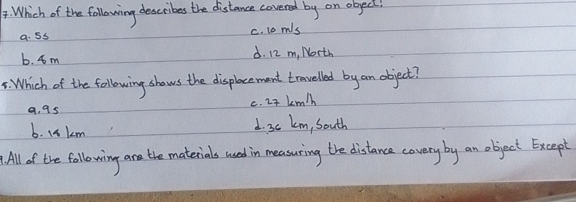 Which of the following describes the distance covered by on obect!
a. 5s c. 1o m/s
b. 4m d. 12 m, North
5: Which of the following shows the displocement travelled by an object?
c. 2t km/h
a, 9s
b. 14 km d. 3c km, South
All of the following are the materials used in measuring the distance covery by an object Except