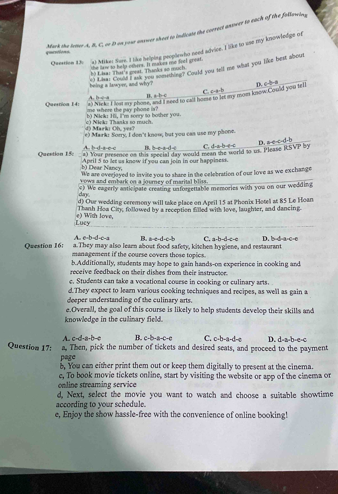 Mark the letter A, B, C, or D on your answer sheet to indicate the correct answer to each of the following
Question 13: a) Mike: Sure. I like helping peoplewho need advice. I like to use my knowledge of
questions.
the law to help others. It makes me feel great.
e) Lisa: Could I ask you something? Could you tell me what you like best about
b) Lisa: That’s great. Thanks so much.
being a lawyer, and why?
D. c-b-a
A. b-c-a B. a-b-c C. c-a-b
Question 14: a) Nick: I lost my phone, and I need to call home to let my mom know.Could you tell
me where the pay phone is?
b) Nick: Hi, I’m sorry to bother you.
c) Nick: Thanks so much.
d) Mark: Oh, yes?
e) Mark: Sorry, I don’t know, but you can use my phone.
D. a-e-c-d-b
A. b-d-a-e-c B. b-e-a-d-c C. d-a-b-e-c
Question 15: a) Your presence on this special day would mean the world to us. Please RSVP by
April 5 to let us know if you can join in our happiness.
b) Dear Nancy,
We are overjoyed to invite you to share in the celebration of our love as we exchange
vows and embark on a journey of marital bliss.
c) We eagerly anticipate creating unforgettable memories with you on our wedding
day.
d) Our wedding ceremony will take place on April 15 at Phonix Hotel at 85 Le Hoan
Thanh Hoa City, followed by a reception filled with love, laughter, and dancing.
e) With love,
Lucy
A. e-b-d-c-a B. a-e-d-c-b C. a-b-d-c-e D. b-d-a-c-e
Question 16: a.They may also learn about food safety, kitchen hygiene, and restaurant
management if the course covers those topics.
b.Additionally, students may hope to gain hands-on experience in cooking and
receive feedback on their dishes from their instructor.
c. Students can take a vocational course in cooking or culinary arts.
d.They expect to learn various cooking techniques and recipes, as well as gain a
deeper understanding of the culinary arts.
e.Overall, the goal of this course is likely to help students develop their skills and
knowledge in the culinary field.
A. c-d-a-b-e B. c-b-a-c-e C. c-b-a-d-e D. d-a-b-e-c
Question 17: a, Then, pick the number of tickets and desired seats, and proceed to the payment
page
b, You can either print them out or keep them digitally to present at the cinema.
c, To book movie tickets online, start by visiting the website or app of the cinema or
online streaming service
d, Next, select the movie you want to watch and choose a suitable showtime
according to your schedule.
e, Enjoy the show hassle-free with the convenience of online booking!