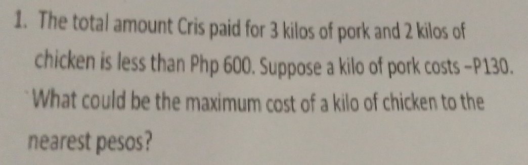 The total amount Cris paid for 3 kilos of pork and 2 kilos of 
chicken is less than Php 600. Suppose a kilo of pork costs - P130. 
What could be the maximum cost of a kilo of chicken to the 
nearest pesos?