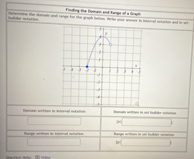 Finding the Domain and Range of a Graph
builder notation. Determine the domain and range for the graph below. Write your answer in interval notation and in set-
Domain written in interval notation Domain written in set-builder notation
□ [x □ 
Range written in interval notation Range written in set builder notation
□ [ y □ ) 
Questian Heln: Videa