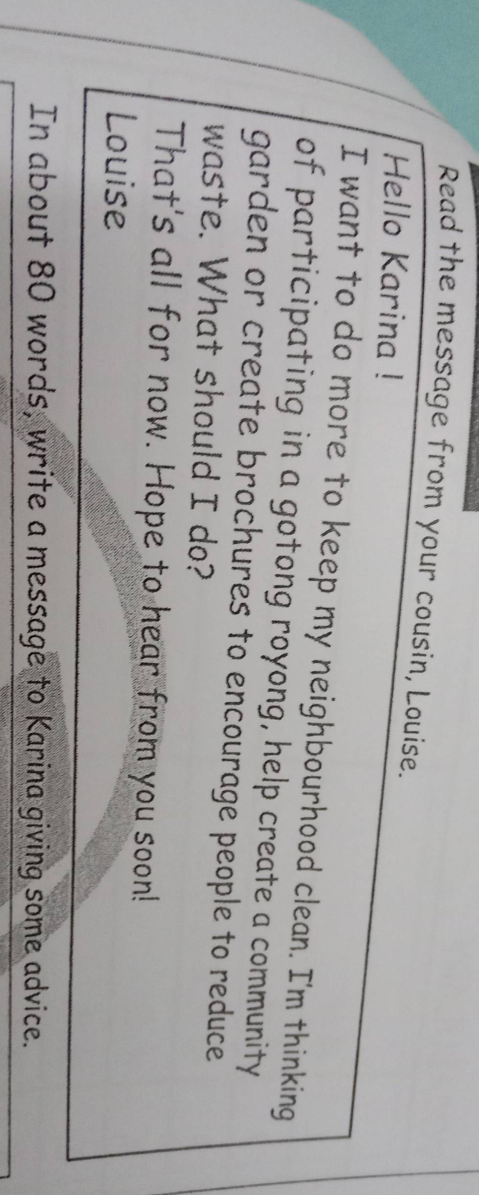 Read the message from your cousin, Louise. 
Hello Karina ! 
I want to do more to keep my neighbourhood clean. I'm thinking 
of participating in a gotong royong, help create a community 
garden or create brochures to encourage people to reduce 
waste. What should I do? 
That's all for now. Hope to hear from you soon! 
Louise 
In about 80 words, write a message to Karina giving some advice.