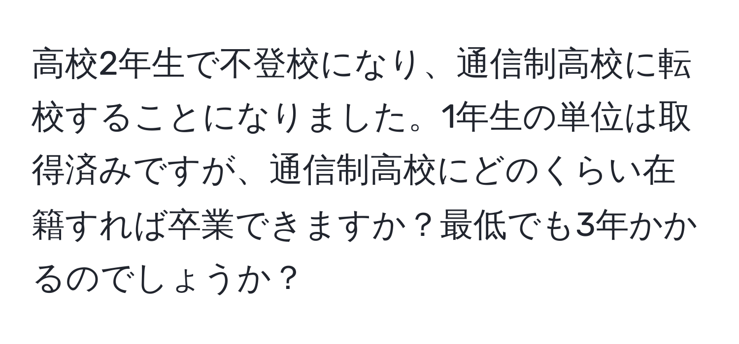 高校2年生で不登校になり、通信制高校に転校することになりました。1年生の単位は取得済みですが、通信制高校にどのくらい在籍すれば卒業できますか？最低でも3年かかるのでしょうか？