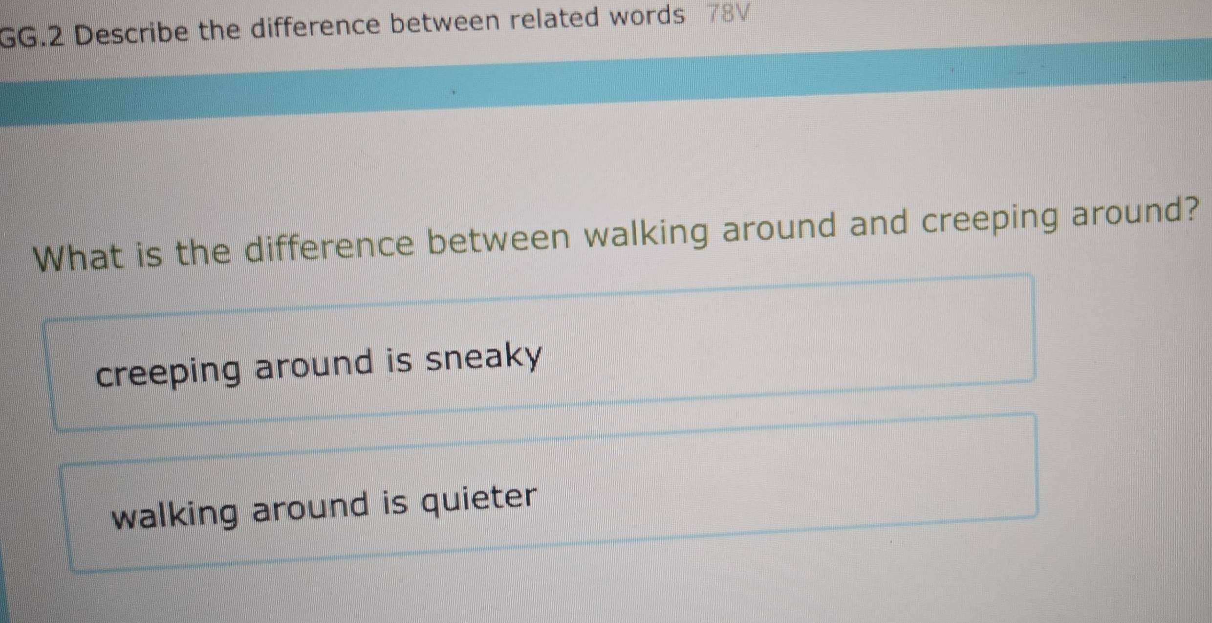 GG.2 Describe the difference between related words 78V
What is the difference between walking around and creeping around?
creeping around is sneaky
walking around is quieter