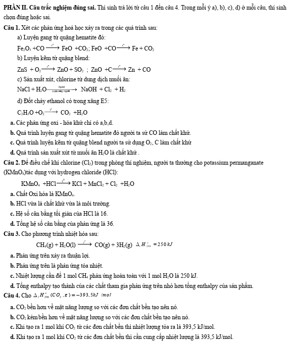 PHÀN II. Câu trắc nghiệm đúng sai. Thí sinh trả lời từ câu 1 đến câu 4. Trong mỗi ý a), b), c), d) ở mỗi câu, thí sinh
chọn đúng hoặc sai.
Câu 1. Xét các phản ứng hoá học xây ra trong các quá trình sau:
a) Luyện gang từ quặng hematite đỏ:
Fe_2O_3+COto FeO+CO_2;FeO+COto^-to Fe+CO_2
b) Luyện kẽm từ quặng blend:
ZnS+O_2to ZnO+SO_2;ZnO+Cxrightarrow 'Zn+CO
c) Sản xuất xút, chlorine từ dung dịch muối ăn:
NaCl+H_2O xrightarrow △ ndNaOH+Cl_2+H_2
d) Đốt cháy ethanol có trong xăng E5:
C_2H_5O+O_2to CO_2+H_2O
a. Các phản ứng oxi - hóa khử chi có a,b,d.
b. Quá trình luyện gang từ quặng hematite đỏ người ta sử CO làm chất khử.
c. Quá trinh luyện kêm từ quặng blend người ta sử dụng O₂, C làm chất khử
d. Quá trình sản xuất xút từ muối ăn H_2C là chất khữ .
Câu 2. Đề điều chế khi chlorine (Cl_2) trong phòng thí nghiệm, người ta thường cho potassium permanganate
(KMnO₄)tác dụng với hydrogen chloride (HCl):
k MnO_4 +HClto KCl+MnCl_2+Cl_2+H_2O
a. Chất Oxi hóa là KMnO..
b. HCl vửa là chất khử vừa là môi trưởng
c. Hệ số cân bằng tối giản của HCl là 16.
d. Tổng hệ số cân bằng của phản ứng là 36.
Câu 3. Cho phương trình nhiệt hóa sau:
CH_4(g)+H_2O(l)to CO(g)+3H_2(g)△ H_3n=250kJ
a. Phản ứng trên xảy ra thuận lợi.
b. Phản ứng trên là phản ứng tỏa nhiệt.
c. Nhiệt lượng cần để 1 mol CH, phản ứng hoàn toàn với 1 mol H 2x+ O là 250 kJ.
d. Tổng enthalpy tạo thành của các chất tham gia phản ứng trên nhỏ hơn tổng enthalpy của sản phẩm.
Câu 4. Cho △ ,H_(201)°(CO_2,g)=-393.5kJ mol
a. CO_2 bền hơn về mặt năng lượng so với các đơn chất bền tạo nên nó.
b. CO_2 kémbền hơn về mặt năng lượng so với các đơn chất bền tạo nên nó.
c. Khi tạo ra 1 mol khí CO_2 từ các đơn chất bền thi nhiệt lượng tỏa ra là 393,5 kJ/mol.
d. Khi tạo ra 1 mol khi CO_2 từ các đơn chất bền thi cần cung cấp nhiệt lượng là 393,5 kJ/mol.