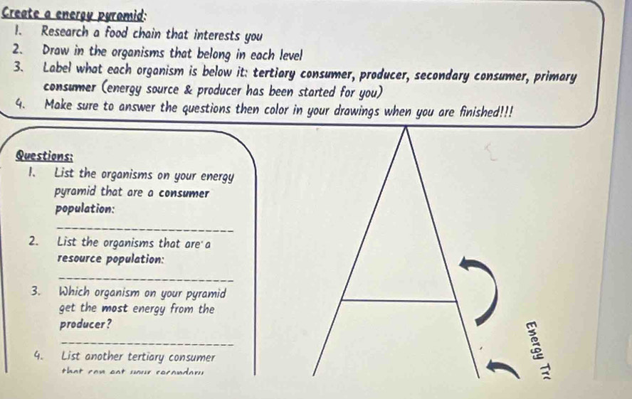 Create a energy pyromid: 
1. Research a food chain that interests you 
2. Draw in the organisms that belong in each level 
3. Label what each organism is below it: tertiary consumer, producer, secondary consumer, primary 
consumer (energy source & producer has been started for you) 
4. Make sure to answer the questions then color in your drawings when you are finished!!! 
Questions: 
1. List the organisms on your energy 
pyramid that are a consumer 
population: 
_ 
2. List the organisms that are a 
resource population: 
_ 
3. Which organism on your pyramid 
get the most energy from the 
producer ? 
_ 
4. List another tertiary consumer 
that ca n oat your cocandar y