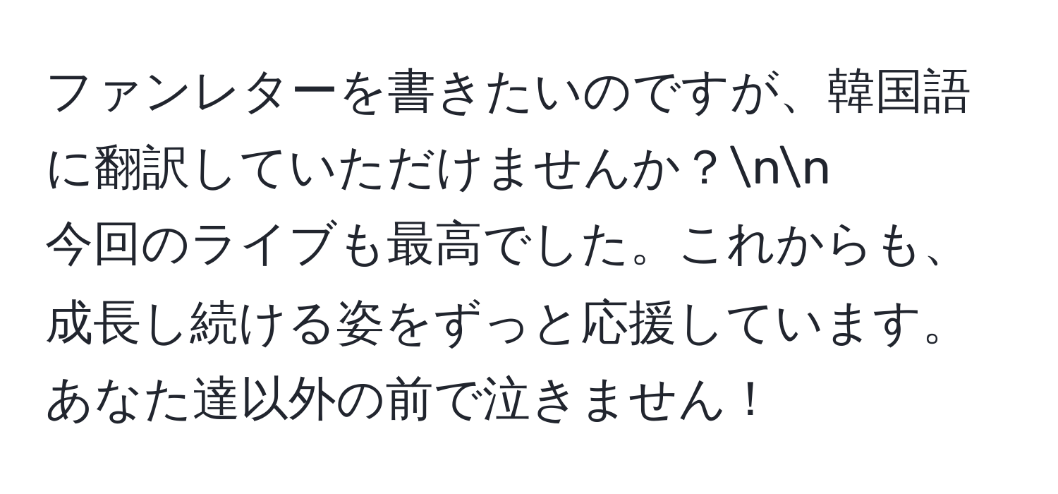 ファンレターを書きたいのですが、韓国語に翻訳していただけませんか？nn
今回のライブも最高でした。これからも、成長し続ける姿をずっと応援しています。あなた達以外の前で泣きません！