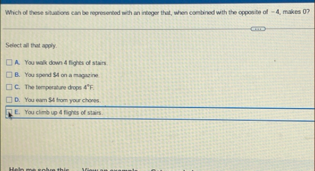 Which of these situations can be represented with an integer that, when combined with the opposite of -4, makes 0?
Select all that apply.
A. You walk down 4 flights of stairs.
B. You spend $4 on a magazine.
C. The temperature drops 4°F.
D. You earn $4 from your chores.
E. You climb up 4 flights of stairs.
Heln me