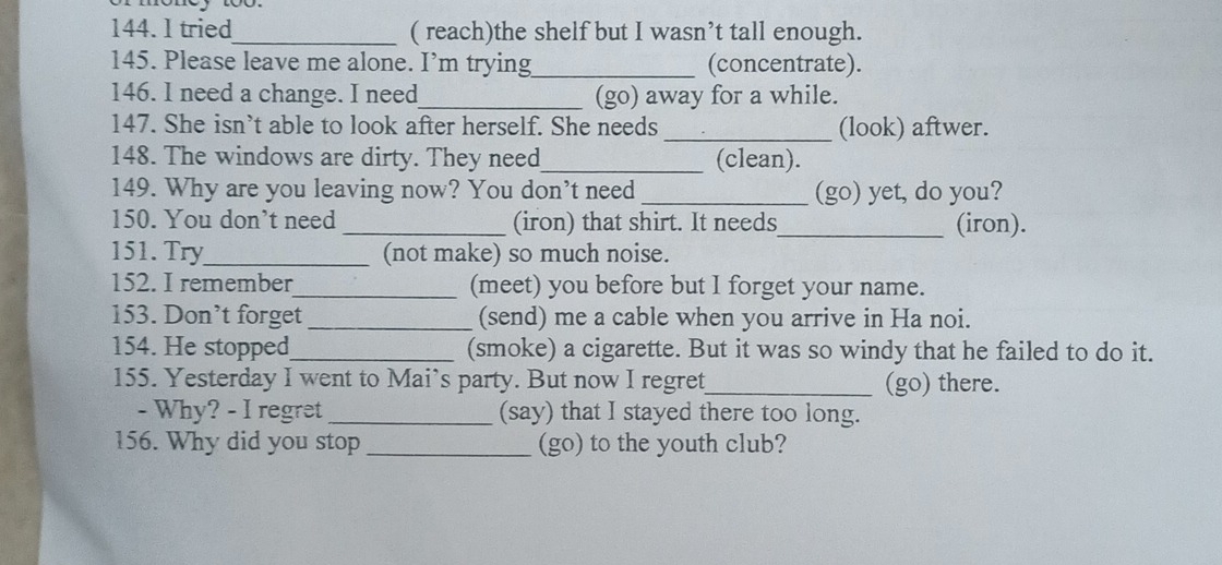 tried_ ( reach)the shelf but I wasn’t tall enough. 
145. Please leave me alone. I’m trying_ (concentrate). 
146. I need a change. I need_ (go) away for a while. 
147. She isn’t able to look after herself. She needs _(look) aftwer. 
148. The windows are dirty. They need_ (clean). 
149. Why are you leaving now? You don't need _(go) yet, do you? 
150. You don’t need _(iron) that shirt. It needs_ (iron). 
151. Try_ (not make) so much noise. 
152. I remember_ (meet) you before but I forget your name. 
153. Don’t forget _(send) me a cable when you arrive in Ha noi. 
154. He stopped_ (smoke) a cigarette. But it was so windy that he failed to do it. 
155. Yesterday I went to Mai’s party. But now I regret_ (go) there. 
- Why? - I regret _(say) that I stayed there too long. 
156. Why did you stop _(go) to the youth club?