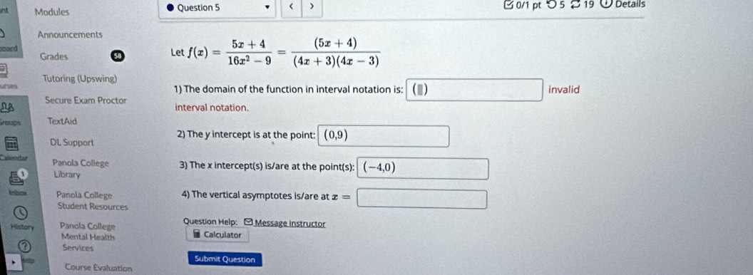 nt Modules Question 5 f(x)= (5x+4)/16x^2-9 = ((5x+4))/(4x+3)(4x-3) 
Grades 
Tutoring (Upswing) 
urses 1) The domain of the function in interval notation is: (▲) invalid 
Secure Exam Proctor interval notation. 
Groups TextAid 
2) The y intercept is at the point: (0,9)
DL Support 
Calendar Panola College 3) The x intercept(s) is/are at the point(s): (-4,0)
Library 
Inbox Panola College 4) The vertical asymptotes is/are at x=
Student Resources 
History Panola College Question Help: -Message instructor 
Mental Health Calculator 
Services 
Submit Question 
Course Evaluation