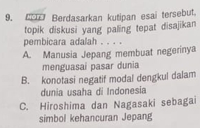 Berdasarkan kutipan esai tersebut,
topik diskusi yang paling tepat disajikan
pembicara adalah . . . .
A. Manusia Jepang membuat negerinya
menguasai pasar dunia
B. konotasi negatif modal dengkul dalam
dunia usaha di Indonesia
C. Hiroshima dan Nagasaki sebagai
simbol kehancuran Jepang