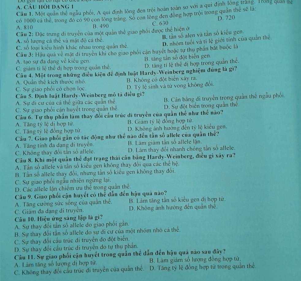CÂU hỏi dạng 1
Câu 1. Một quần thể ngẫu phối, A qui định lông đen trội hoàn toàn so với a qui định lông trắng. Trong quan theể
có 1000 cá thể, trong đó có 90 con lông trắng. Sổ con lông đen đồng hợp trội trong quần thể sẽ là:
A. 810 B. 490 C. 630 D. 720
Câu 2: Đặc trưng di truyền của một quần thể giao phối được thể hiện ở
B. tần số alen và tần số kiểu gen.
A. số lượng cá thể và mật độ cá thể.
C. số loại kiểu hình khác nhau trong quần thể.
D. nhóm tuổi và tỉ lệ giới tính của quần thể.
Câu 3: Hậu quả về mặt di truyền khi cho giao phối cận huyết hoặc tự thụ phần bắt buộc là
A. tạo sự đa dạng về kiểu gen. B. tăng tần số đột biến gen.
C. giảm ti lệ thể dị hợp trong quần thể.
D. tăng tỉ lệ thể dị hợp trong quần thể.
Câu 4. Một trong những điều kiện đề định luật Hardy-Weinberg nghiệm đúng là gì?
A. Quần thể kích thước nhỏ. B. Không có đột biến xảy ra.
C. Sự giao phối có chọn lọc. D. Tỷ lệ sinh và tử vong không đổi.
Câu 5. Định luật Hardy-Weinberg mô tả điều gì?
A. Sự di cư của cá thể giữa các quần thể. B. Cân bằng di truyền trong quần thể ngẫu phối.
C. Sự giao phối cận huyết trong quần thể. D. Sự đột biến trong quần thể.
Câu 6. Tự thụ phần làm thay đổi cấu trúc di truyền của quần thể như thế nào?
A. Tăng tỷ lệ dị hợp tử. B. Giảm tỷ lệ đồng hợp tử.
C. Tăng tỷ lệ đồng hợp tử. D. Không ảnh hưởng đến tỷ lệ kiểu gen.
Câu 7. Giao phối gần có tác động như thế nào đến tần số allele của quần thể?
A. Tăng tỉnh đa dạng di truyền. B. Làm giảm tần số allele lặn.
C. Không thay đổi tần số allele. D. Làm thay đổi nhanh chóng tần số allele.
Câu 8. Khi một quần thể đạt trạng thái cân bằng Hardy-Weinberg, điều gì xây ra?
A. Tần số allele và tần số kiểu gen không thay đổi qua các thế hệ.
B. Tần số allele thay đổi, nhưng tần số kiểu gen không thay đổi.
C. Sự giao phối ngẫu nhiên ngừng lại.
D. Các allele lặn chiếm ưu thể trong quần thể.
Câu 9. Giao phối cận huyết có thể dẫn đến hậu quả nào?
A. Tăng cường sức sống của quần thể. B. Làm tăng tần số kiểu gen dị hợp tử.
C. Giảm đa dạng di truyền. D. Không ảnh hưởng đến quần thể.
Câu 10. Hiệu ứng sáng lập là gì?
A. Sự thay đổi tần số allele do giao phối gần.
B. Sự thay đổi tần số allele do sự di cư của một nhóm nhỏ cá thể.
C. Sự thay đổi cấu trúc di truyền do đột biến.
D. Sự thay đổi cầu trúc di truyền do tự thụ phần.
Câu 11. Sự giao phối cận huyết trong quần thể dẫn đến hậu quả nào sau đây?
A. Làm tăng số lượng dị hợp tử. B. Làm giảm số lượng đồng hợp tử.
C. Không thay đổi cấu trúc di truyền của quần thể. D. Tăng tỷ lệ đồng hợp tử trong quần thể.
