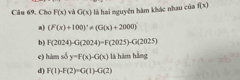 Cho F(x) và G(x) là hai nguyên hàm khác nhau của f(x)
a) (F(x)+100)'!= (G(x)+2000)'
b) F(2024)-G(2024)=F(2025)-G(2025)
c) hamso y=F(x)-G(x) là hàm hằng
d) F(1)-F(2)=G(1)-G(2)