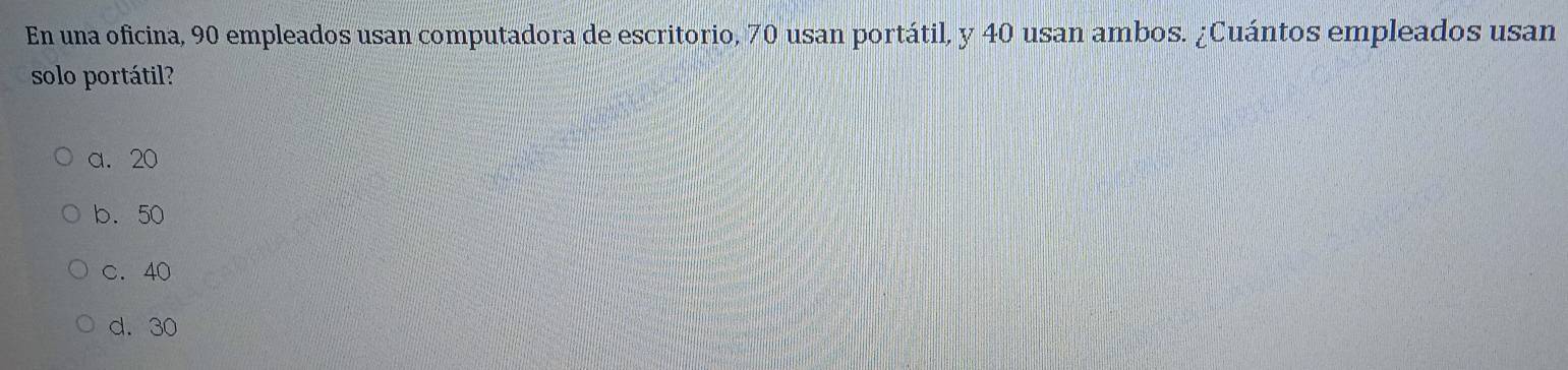 En una oficina, 90 empleados usan computadora de escritorio, 70 usan portátil, y 40 usan ambos. ¿Cuántos empleados usan
solo portátil?
a. 20
b. 50
c. 40
d. 30