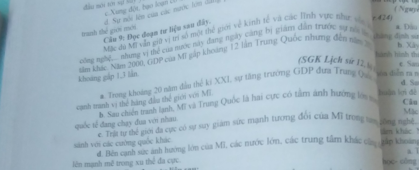 đầu nói tới sự suy
c.Xung đột, bạo loạn c
( Nguy
d. Sự nổi lên của các nước lớn dI
tranh thể giới mới
a Dầu
Câu 9: Đọc đoạn tư liệu sau đây.
Mặc dù Mỹ vẫn giữ vị trí số một thế giới về kinh tế và các lĩnh vực như: với
r 424)
công nghệ.... nhung vị thể của nước này đang ngày càng bị giám dân trước sự nời tháng định sử
hành hình thí
tâm khác. Năm 2000, GDP của Mĩ gấp khoảng 12 lần Trung Quốc những đến năm 2 b. Xây
(SGK Lịch sử 12, hi) c. Sau
khoảng gấp 1, 3 lần.
d. Sa
a. Trong khoảng 20 năm đầu thế ki XXI, sự tăng trưởng GDP đưa Trung Que đóa diễn ra n
cạnh tranh vị thể hàng đầu thế giới với Mĩ.
huàn lợi đê
b. Sau chiến tranh lạnh, Mĩ và Trung Quốc là hai cực có tâm ảnh hướng lớa t Cầu
Mặc
quốc tế đang chạy đua với nhau.
c. Trật tự thể giới đa cực có sự suy giám sức mạnh tương đối của Mĩ trong tựn sông nghệ.
am khác 
sánh với các cường quốc khác
d. Bên cạnh sức ảnh hướng lớn của Mĩ, các nước lớn, các trung tâm khác câa gấp khoảng
a. 1
lên mạnh mẽ trong xu thể đa cực. học- công