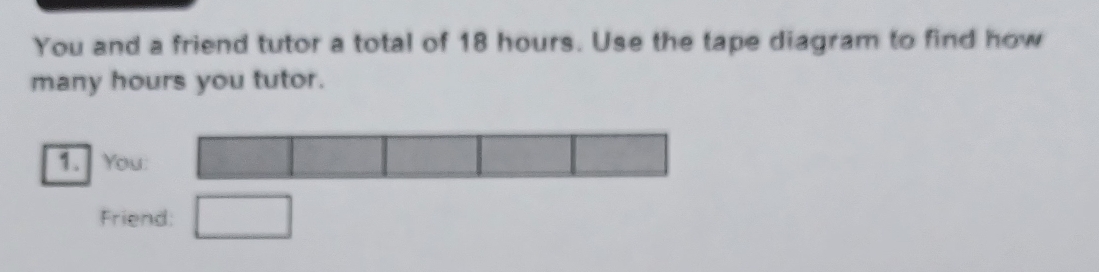 You and a friend tutor a total of 18 hours. Use the tape diagram to find how 
many hours you tutor. 
1. You: □ □
Friend: □