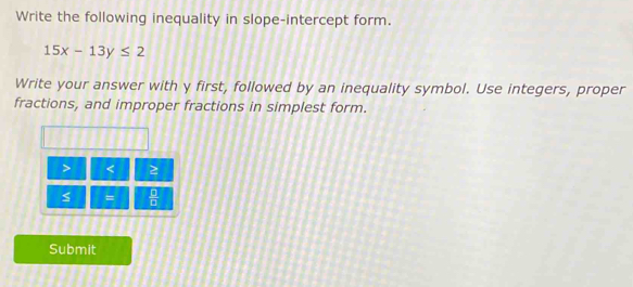 Write the following inequality in slope-intercept form.
15x-13y≤ 2
Write your answer with y first, followed by an inequality symbol. Use integers, proper 
fractions, and improper fractions in simplest form. 
> < 2 
=  □ /□   
Submit