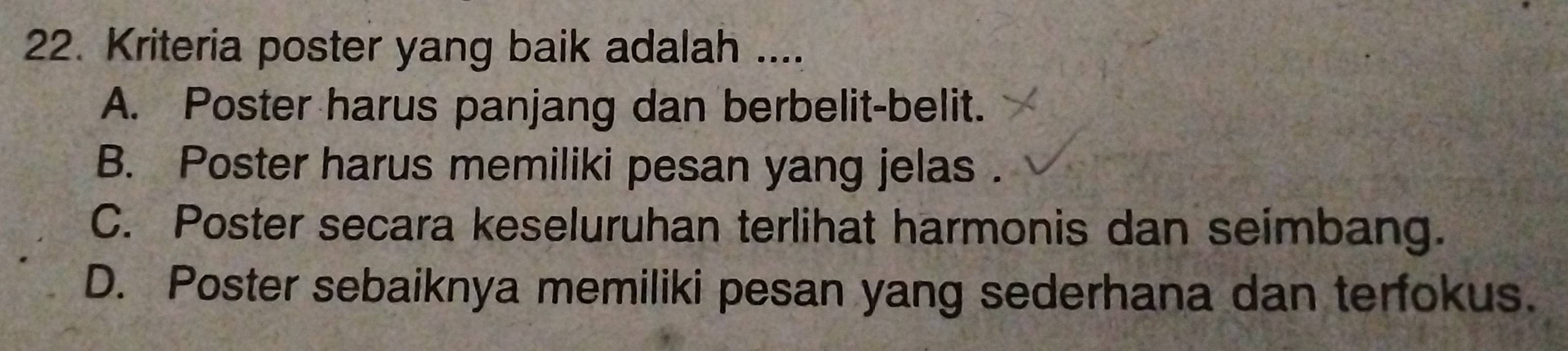 Kriteria poster yang baik adalah ....
A. Poster harus panjang dan berbelit-belit.
B. Poster harus memiliki pesan yang jelas.
C. Poster secara keseluruhan terlihat harmonis dan seimbang.
D. Poster sebaiknya memiliki pesan yang sederhana dan terfokus.