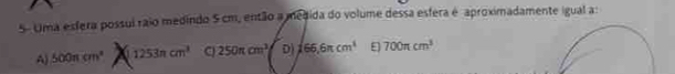 5- Uma esfera possuí raio medindo 5 cm, então a medida do volume dessa esfera é aproximadamente igual a:
A) 500π cm^2 a 1253ncm^3 C 250π cm^3 D 165,6π cm^3 ε 700π cm^3