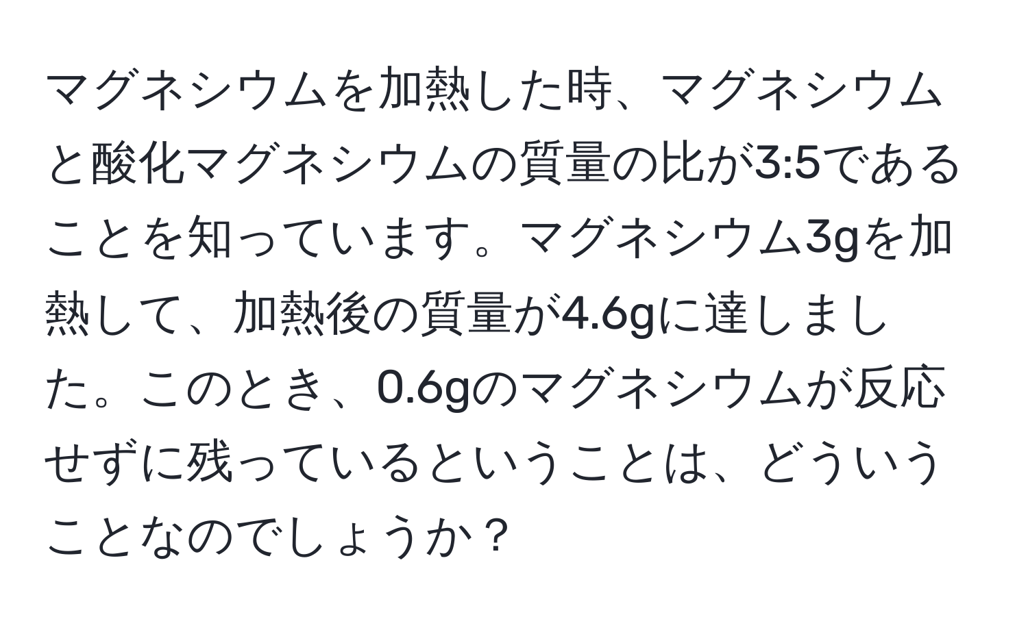 マグネシウムを加熱した時、マグネシウムと酸化マグネシウムの質量の比が3:5であることを知っています。マグネシウム3gを加熱して、加熱後の質量が4.6gに達しました。このとき、0.6gのマグネシウムが反応せずに残っているということは、どういうことなのでしょうか？