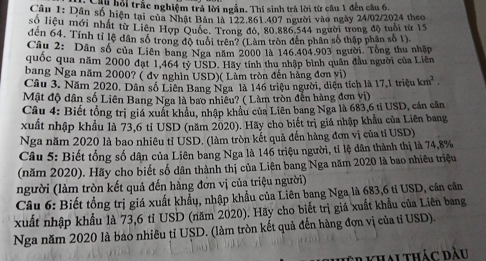 Câu hỏi trắc nghiệm trả lời ngắn. Thí sinh trả lời từ câu 1 đến câu 6.
Câu 1: Dân số hiện tại của Nhật Bản là 122.861.407 người vào ngày 24/02/2024 theo
số liệu mới nhất từ Liên Hợp Quốc. Trong đó, 80.886.544 người trong độ tuổi từ 15
đến 64. Tính tỉ lệ dân số trong độ tuổi trên? (Làm tròn đến phân số thập phân số 1).
Câu 2: Dân số của Liên bang Nga năm 2000 là 146.404.903 người. Tổng thu nhập
quốc qua năm 2000 đạt 1,464 tỷ USD. Hãy tính thu nhập bình quân đầu người của Liên
bang Nga năm 2000? ( đv nghìn USD)( Làm tròn đến hàng đơn vị)
Câu 3. Năm 2020. Dân số Liên Bang Nga là 146 triệu người, diện tích là 17,1trieu km^2.
Mật độ dân số Liên Bang Nga là bao nhiêu? ( Làm tròn đến hàng đơn vị)
Câu 4: Biết tổng trị giá xuất khẩu, nhập khẩu của Liên bang Nga là 683,6 tỉ USD, cán cân
xuất nhập khẩu là 73,6 tỉ USD (năm 2020). Hãy cho biết trị giá nhập khẩu của Liên bang
Nga năm 2020 là bao nhiêu tỉ USD. (làm tròn kết quả đến hàng đơn vị của tỉ USD)
Câu 5: Biết tổng số dân của Liên bang Nga là 146 triệu người, tỉ lệ dân thành thị là 74,8%
(năm 2020). Hãy cho biết số dân thành thị của Liên bang Nga năm 2020 là bao nhiêu triệu
người (làm tròn kết quả đến hàng đơn vị của triệu người)
Câu 6: Biết tổng trị giá xuất khẩu, nhập khẩu của Liên bang Nga là 683,6 tỉ USD, cán cân
xuất nhập khẩu là 73,6 tỉ USD (năm 2020). Hãy cho biết trị giá xuất khẩu của Liên bang
Nga năm 2020 là bao nhiêu tỉ USD. (làm tròn kết quả đến hàng đợn vị của tỉ USD).
tkhau thác dầu