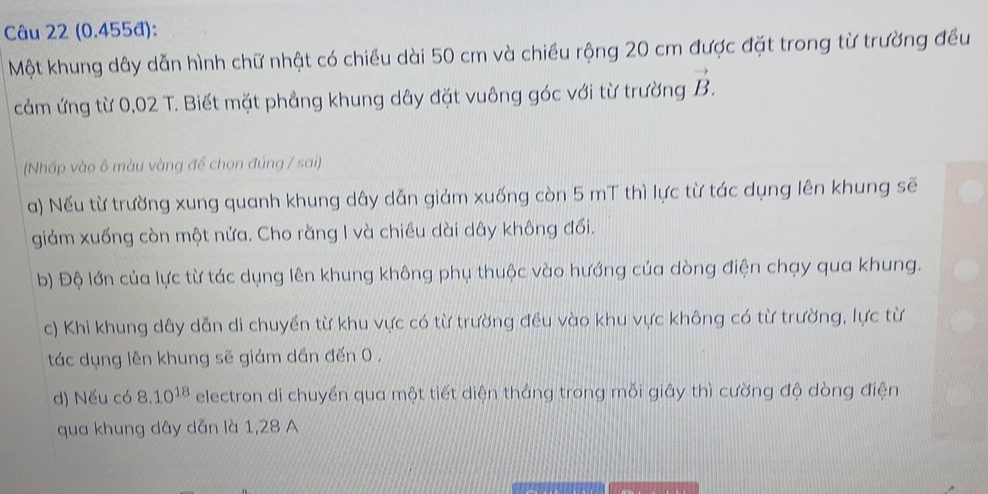 (0.455đ):
Một khung dây dẫn hình chữ nhật có chiều dài 50 cm và chiều rộng 20 cm được đặt trong từ trường đều
cảm ứng từ 0,02 T. Biết mặt phẳng khung dây đặt vuông góc với từ trường vector B. 
(Nhấp vào ô màu vàng để chọn đúng / sai)
a) Nếu từ trường xung quanh khung dây dẫn giảm xuống còn 5 mT thì lực từ tác dụng lên khung sẽ
giảm xuống còn một nửa. Cho rằng I và chiều dài dây không đối.
b) Độ lớn của lực từ tác dụng lên khung không phụ thuộc vào hướng của dòng điện chạy qua khung.
c) Khi khung dây dẫn di chuyền từ khu vực có từ trường đều vào khu vực không có từ trường, lực từ
tác dụng lên khung sẽ giảm dần đến 0.
d) Nếu có 8.10^(18) electron di chuyển qua một tiết diện thắng trong mỗi giây thì cường độ dòng điện
qua khung dây dẫn là 1, 28 A