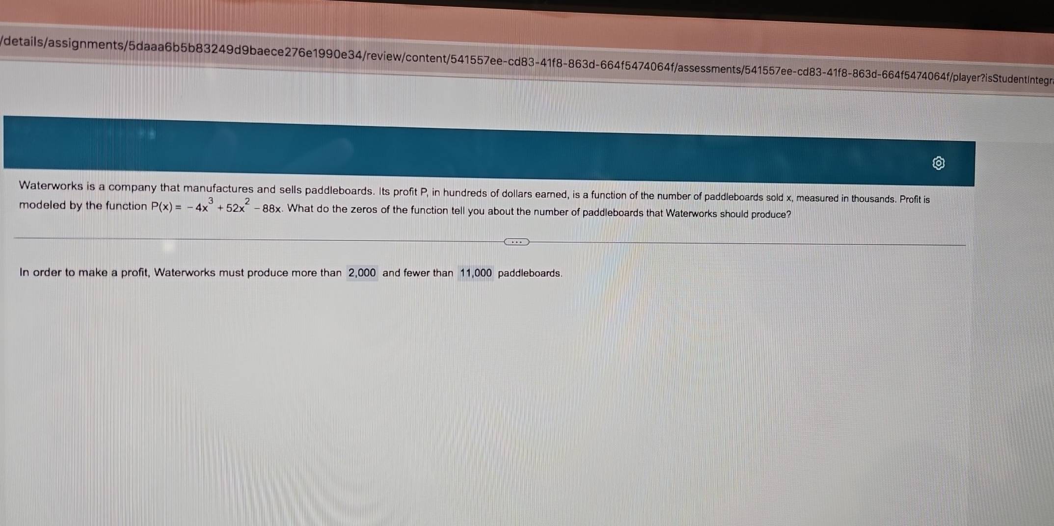 details/assignments/5daaa6b5b83249d9baece276e1990e34/review/content/541557ee-cd83-41f8-863d-664f5474064f/assessments/541557ee-cd83-41f8-863d-664f5474064f/player?isStudentIntegr 
Waterworks is a company that manufactures and sells paddleboards. Its profit P, in hundreds of dollars earned, is a function of the number of paddleboards sold x, measured in thousands. Profit is 
modeled by the function P(x)=-4x^3+52x^2-88x What do the zeros of the function tell you about the number of paddleboards that Waterworks should produce? 
In order to make a profit, Waterworks must produce more than 2,000 and fewer than 11,000 paddleboards.