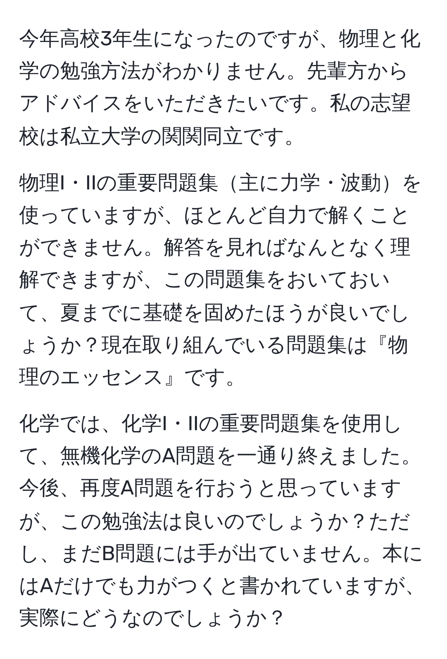 今年高校3年生になったのですが、物理と化学の勉強方法がわかりません。先輩方からアドバイスをいただきたいです。私の志望校は私立大学の関関同立です。

物理I・IIの重要問題集主に力学・波動を使っていますが、ほとんど自力で解くことができません。解答を見ればなんとなく理解できますが、この問題集をおいておいて、夏までに基礎を固めたほうが良いでしょうか？現在取り組んでいる問題集は『物理のエッセンス』です。

化学では、化学I・IIの重要問題集を使用して、無機化学のA問題を一通り終えました。今後、再度A問題を行おうと思っていますが、この勉強法は良いのでしょうか？ただし、まだB問題には手が出ていません。本にはAだけでも力がつくと書かれていますが、実際にどうなのでしょうか？