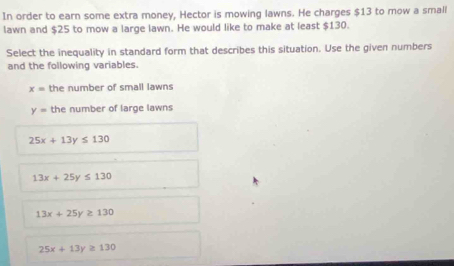 In order to earn some extra money, Hector is mowing lawns. He charges $13 to mow a small
lawn and $25 to mow a large lawn. He would like to make at least $130.
Select the inequality in standard form that describes this situation. Use the given numbers
and the following variables.
x= the number of small lawns
y= the number of large lawns
25x+13y≤ 130
13x+25y≤ 130
13x+25y≥ 130
25x+13y≥ 130