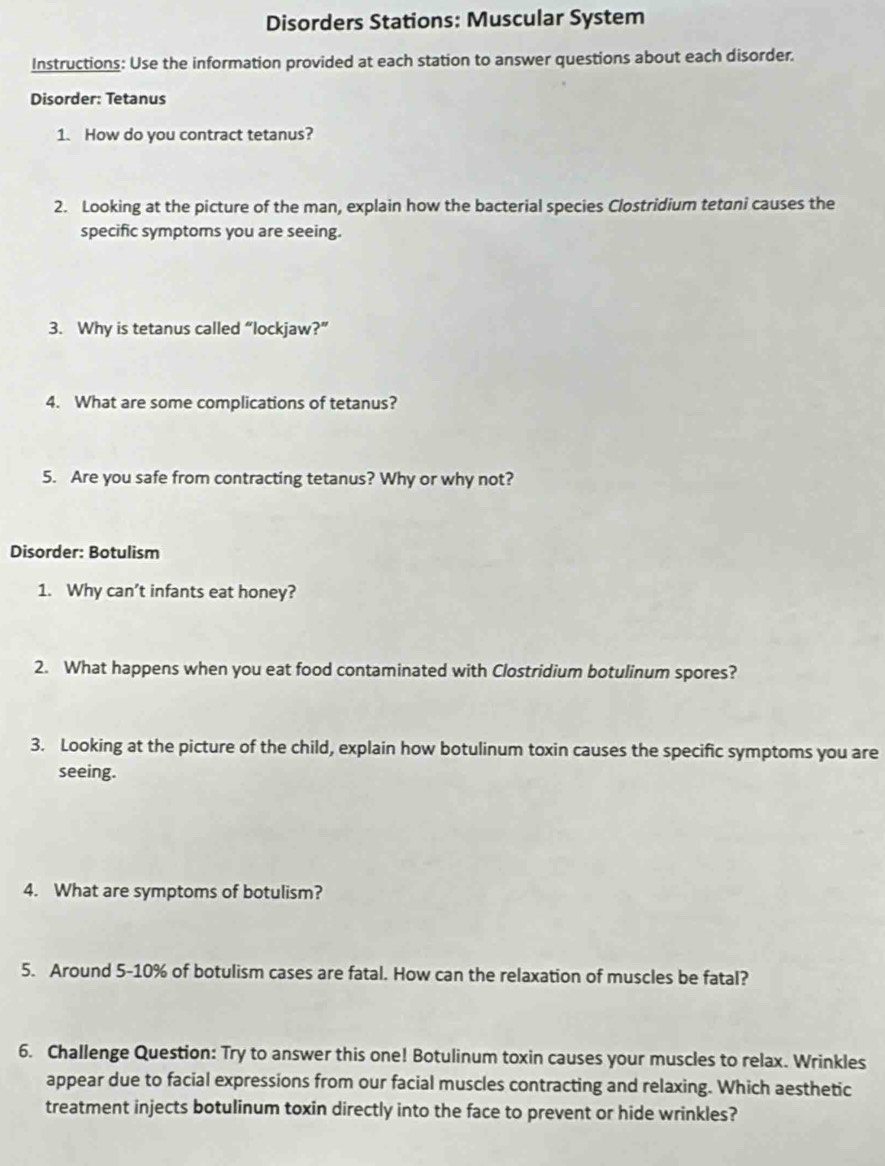 Disorders Stations: Muscular System 
Instructions: Use the information provided at each station to answer questions about each disorder. 
Disorder: Tetanus 
1. How do you contract tetanus? 
2. Looking at the picture of the man, explain how the bacterial species Clostridium tetani causes the 
specific symptoms you are seeing. 
3. Why is tetanus called “lockjaw?” 
4. What are some complications of tetanus? 
5. Are you safe from contracting tetanus? Why or why not? 
Disorder: Botulism 
1. Why can’t infants eat honey? 
2. What happens when you eat food contaminated with Clostridium botulinum spores? 
3. Looking at the picture of the child, explain how botulinum toxin causes the specific symptoms you are 
seeing. 
4. What are symptoms of botulism? 
5. Around 5-10% of botulism cases are fatal. How can the relaxation of muscles be fatal? 
6. Challenge Question: Try to answer this one! Botulinum toxin causes your muscles to relax. Wrinkles 
appear due to facial expressions from our facial muscles contracting and relaxing. Which aesthetic 
treatment injects botulinum toxin directly into the face to prevent or hide wrinkles?