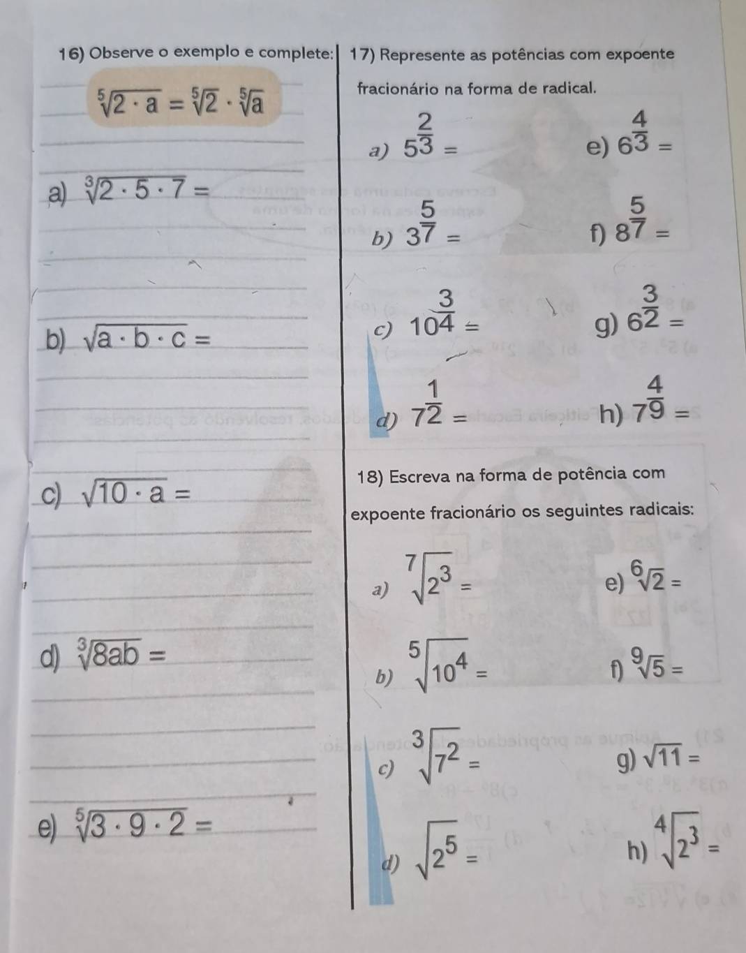 Observe o exemplo e complete: 17) Represente as potências com expoente
sqrt[5](2· a)=sqrt[5](2)· sqrt[5](a)
fracionário na forma de radical. 
a) 5^(frac 2)3=
e) 6^(frac 4)3=
a) sqrt[3](2· 5· 7)=
b) 3^(frac 5)7=
f) 8^(frac 5)7=
b) sqrt(a· b· c)= c) 10^(frac 3)4=
g) 6^(frac 3)2=
d) 7^(frac 1)2=
h) 7^(frac 4)9=
c) sqrt(10· a)=
18) Escreva na forma de potência com 
expoente fracionário os seguintes radicais: 
a) sqrt[7](2^3)=
e) sqrt[6](2)=
d) sqrt[3](8ab)= sqrt[9](5)=
b) sqrt[5](10^4)=
f 
c) sqrt[3](7^2)=
g) sqrt(11)=
e) sqrt[5](3· 9· 2)=
d) sqrt(2^5)=
h) sqrt[4](2^3)=