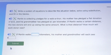 Vide 
Write a system of equations to describe the situation bellow, solve using substitution, 
and fill in the blanks. 
Martin is collecting pledges for a walk-a-thon. His mother has pledged a flat donation 
of $15, and his grandmother has pledged $1 per kilometer. If Martin walks a certain distance, 
the two donors will end up owing the same amount. What is that distance? How much will 
each donor owe?
x_4 If Martin walks □ kilometers, his mother and grandmother will each owe 
Submit