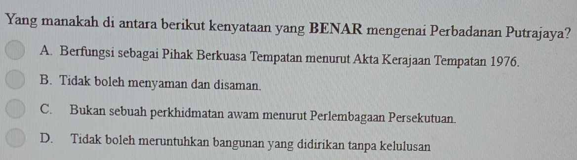 Yang manakah di antara berikut kenyataan yang BENAR mengenai Perbadanan Putrajaya?
A. Berfungsi sebagai Pihak Berkuasa Tempatan menurut Akta Kerajaan Tempatan 1976.
B. Tidak boleh menyaman dan disaman.
C. Bukan sebuah perkhidmatan awam menurut Perlembagaan Persekutuan.
D. Tidak boleh meruntuhkan bangunan yang didirikan tanpa kelulusan