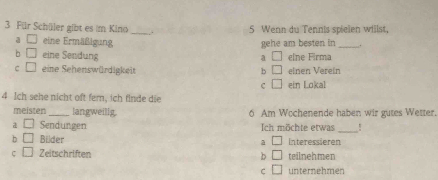 Für Schüler gibt es im Kino _. 5 Wenn du Tennis spielen willst,
a □ eine Ermäßigung gehe am besten in _.
b □ eine Sendung □ eine Firma
a
c □ eine Sehenswürdigkeit b □ einen Verein
c □ ein Lokal
4 Ich sehe nicht oft fern, ich finde die
meisten_ langweilig. 6 Am Wochenende haben wir gutes Wetter.
a □ Sendungen Ich möchte etwas _!
b □ Bilder a □ interessieren
C □ Zeitschriften b □ teilnehmen
c □ unternehmen