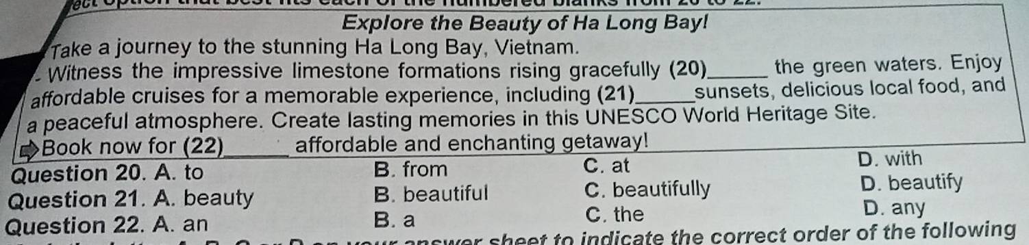 Explore the Beauty of Ha Long Bay!
Take a journey to the stunning Ha Long Bay, Vietnam.
Witness the impressive limestone formations rising gracefully (20)_ the green waters. Enjoy
affordable cruises for a memorable experience, including (21)_ sunsets, delicious local food, and
a peaceful atmosphere. Create lasting memories in this UNESCO World Heritage Site.
Book now for (22)_ affordable and enchanting getaway!
Question 20. A. to B. from C. at D. with
Question 21. A. beauty B. beautiful C. beautifully D. beautify
Question 22. A. an B. a C. the
D. any
r sheet to indicate the correct order of the following