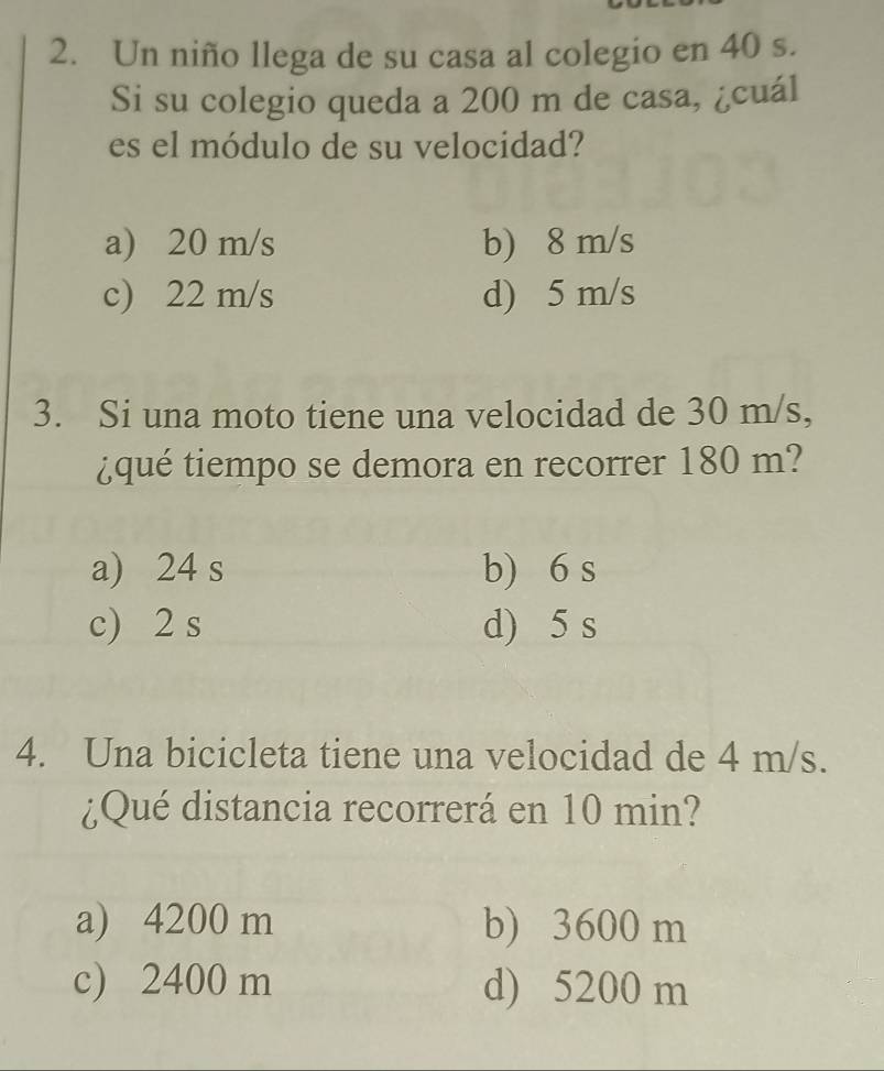 Un niño llega de su casa al colegio en 40 s.
Si su colegio queda a 200 m de casa, ¿cuál
es el módulo de su velocidad?
a) 20 m/s b) 8 m/s
c) 22 m/s d) 5 m/s
3. Si una moto tiene una velocidad de 30 m/s,
¿qué tiempo se demora en recorrer 180 m?
a) 24 s b) 6 s
c) 2 s d) 5 s
4. Una bicicleta tiene una velocidad de 4 m/s.
¿Qué distancia recorrerá en 10 min?
a) 4200 m b) 3600 m
c) 2400 m d) 5200 m