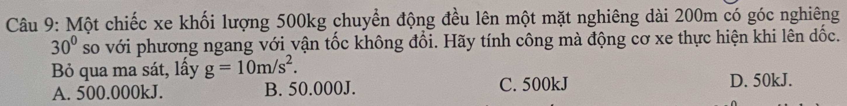 Một chiếc xe khối lượng 500kg chuyển động đều lên một mặt nghiêng dài 200m có góc nghiêng
30° so với phương ngang với vận tốc không đổi. Hãy tính công mà động cơ xe thực hiện khi lên dốc.
Bỏ qua ma sát, lấy g=10m/s^2.
A. 500.000kJ. B. 50.000J. C. 500kJ
D. 50kJ.