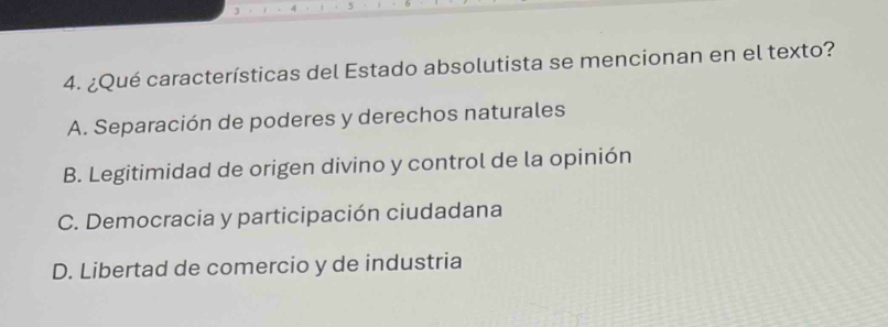 4 5
4. ¿Qué características del Estado absolutista se mencionan en el texto?
A. Separación de poderes y derechos naturales
B. Legitimidad de origen divino y control de la opinión
C. Democracia y participación ciudadana
D. Libertad de comercio y de industria