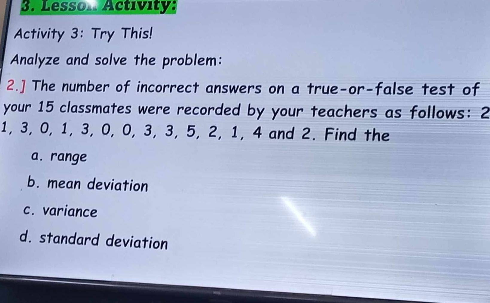 Lesson Activity: 
Activity 3: Try This! 
Analyze and solve the problem: 
2.] The number of incorrect answers on a true-or-false test of 
your 15 classmates were recorded by your teachers as follows: 2
1, 3, 0, 1, 3, 0, 0, 3, 3, 5, 2, 1, 4 and 2. Find the 
a. range 
b. mean deviation 
c. variance 
d. standard deviation