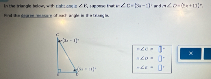 In the triangle below, with right angle ∠ E , suppose that m∠ C=(3x-1)^circ  and m∠ D=(5x+11)^circ .
Find the degree measure of each angle in the triangle.
m∠ C=□°
×
m∠ D=□°
m∠ E=□°