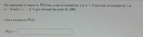 The polynomial of degree 4, P(x) has a root of multiplicity 2 at x=2 and roots of multiplicity 1 at
x=0 and x=-2. It goes through the point (5,126). 
Find a formula for P(x).
P(x)=□ ,