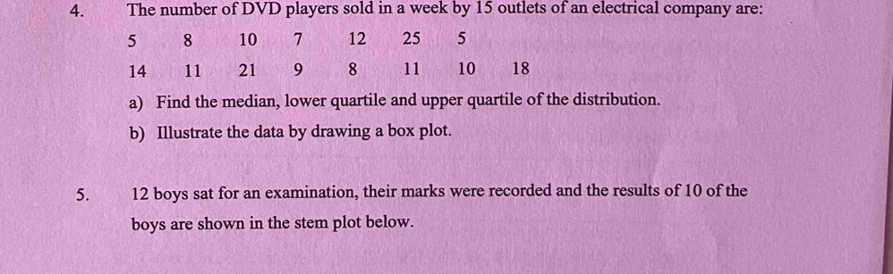 huī n The number of DVD players sold in a week by 15 outlets of an electrical company are:
5 8 10 7 12 25 5
14 11 21 9 8 11 10 18
a) Find the median, lower quartile and upper quartile of the distribution. 
b) Illustrate the data by drawing a box plot. 
5. jì 12 boys sat for an examination, their marks were recorded and the results of 10 of the 
boys are shown in the stem plot below.