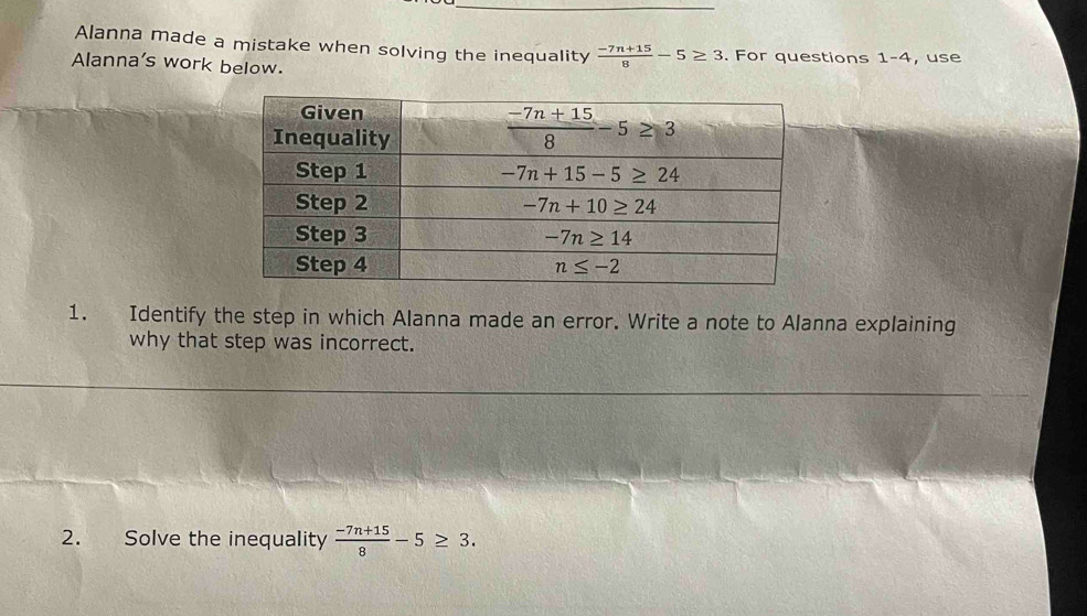 Alanna made a mistake when solving the inequality  (-7n+15)/8 -5≥ 3
Alanna's work below. . For questions 1-4 , use
1. Identify the step in which Alanna made an error. Write a note to Alanna explaining
why that step was incorrect.
2. Solve the inequality  (-7n+15)/8 -5≥ 3.