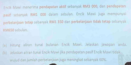 Encik Mawi menerima pendapatan aktif sebanyak RM3 000, dan pendapatan 
pasif sebanyak RM1 000 dalam sebulan. Encik Mawi juga mempunyai 
perbelanjaan tetap sebanyak RM1 350 dan perbelanjaan tidak tetap sebanyak
RM650 sebulan. 
(a) Hitung aliran tunai bulanan Encik Mawi. Jelaskan jawapan anda. 
(b) Jelaskan aliran tunai Encik Mawi jika pendapatan pasif Encik Mawi tidak 
wujud dan jumlah perbelanjaan juga meningkat sebanyak 60%.