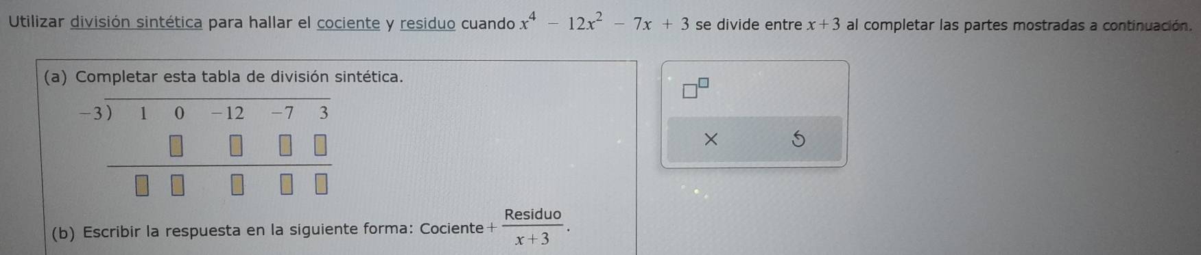 Utilizar división sintética para hallar el cociente y residuo cuando x^4-12x^2-7x+3 se divide entre x+3 al completar las partes mostradas a continuación. 
(a) Completar esta tabla de división sintética. 
□^(□) 
× 5 
(b) Escribir la respuesta en la siguiente forma: Cociente + Residuo/x+3 .