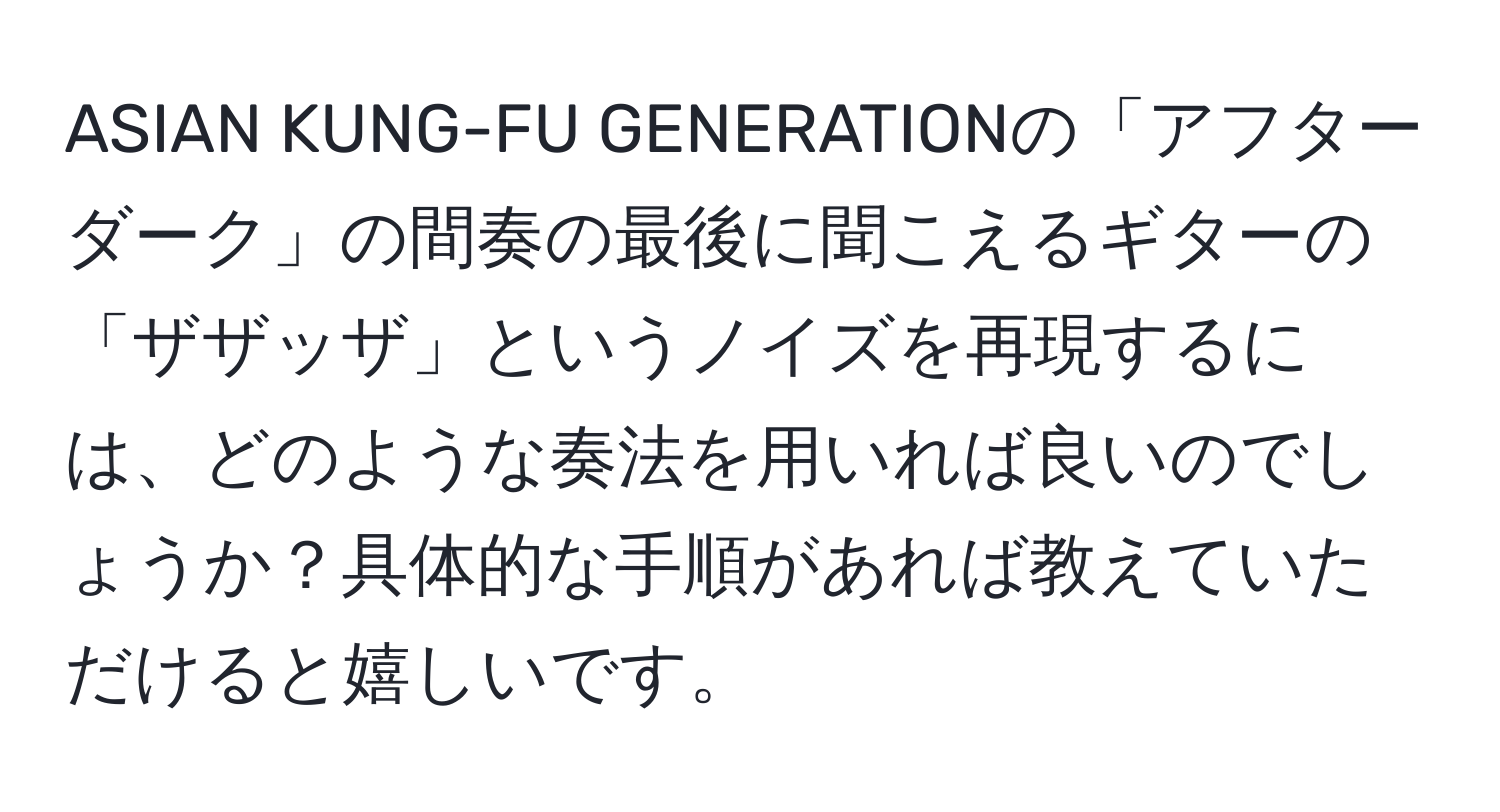 ASIAN KUNG-FU GENERATIONの「アフターダーク」の間奏の最後に聞こえるギターの「ザザッザ」というノイズを再現するには、どのような奏法を用いれば良いのでしょうか？具体的な手順があれば教えていただけると嬉しいです。