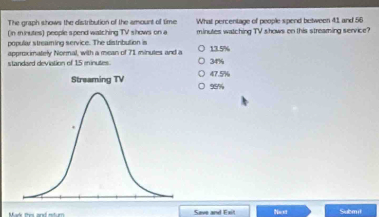 The graph shows the distribution of the amount of time What percentage of people spend between 41 and 56
(in minutes) people spend watching TV shows on a minutes watching TV shows on this streaming service?
popular streamning service. The distribution is
approximately Normal, with a mean of 71 minutes and a 13.5%
standard deviation of 15 minutes. 34%
47.5%
95%
Mark thes and return Save and Exit Next Submil